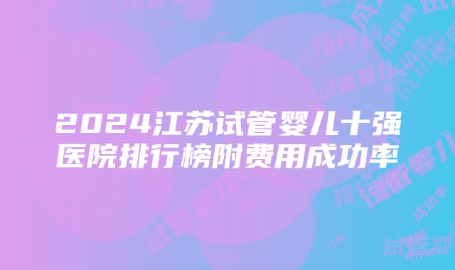 2024江苏试管婴儿十强医院排行榜附费用成功率