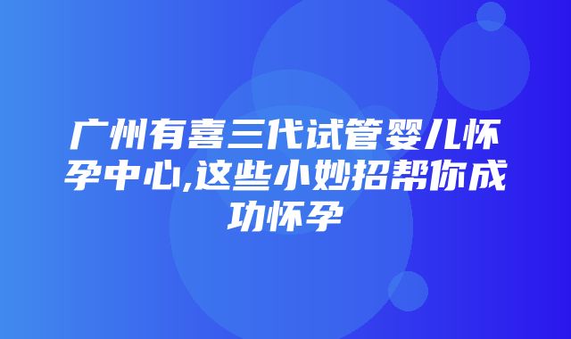 广州有喜三代试管婴儿怀孕中心,这些小妙招帮你成功怀孕