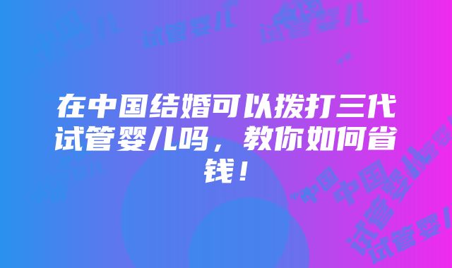 在中国结婚可以拨打三代试管婴儿吗，教你如何省钱！