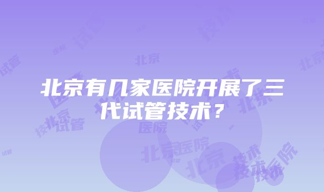 北京有几家医院开展了三代试管技术？