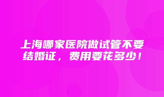 上海哪家医院做试管不要结婚证，费用要花多少！