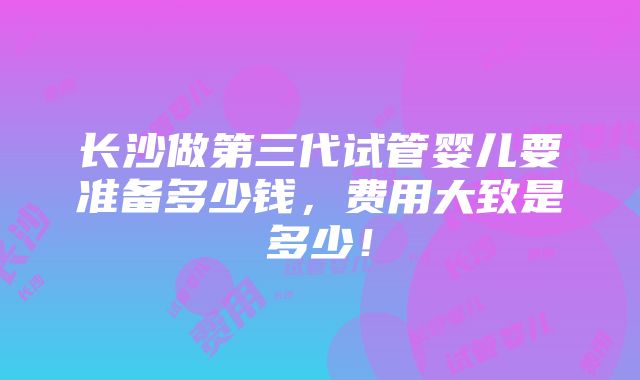 长沙做第三代试管婴儿要准备多少钱，费用大致是多少！