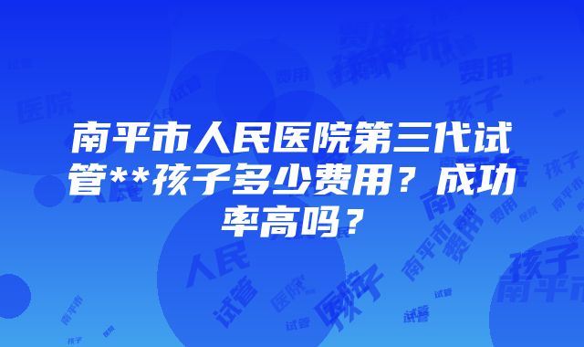 南平市人民医院第三代试管**孩子多少费用？成功率高吗？