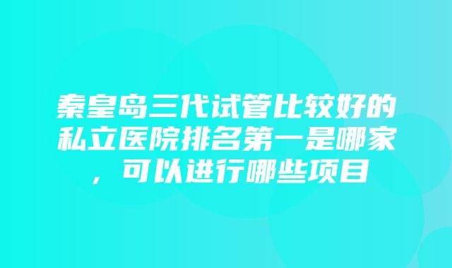 秦皇岛三代试管比较好的私立医院排名第一是哪家，可以进行哪些项目