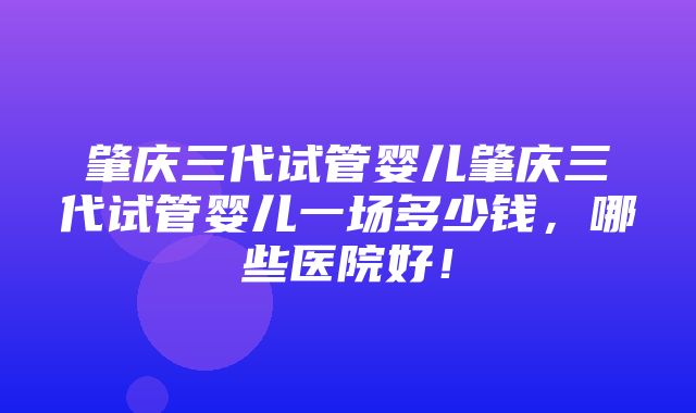 肇庆三代试管婴儿肇庆三代试管婴儿一场多少钱，哪些医院好！