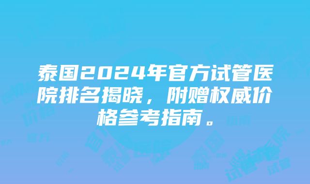 泰国2024年官方试管医院排名揭晓，附赠权威价格参考指南。