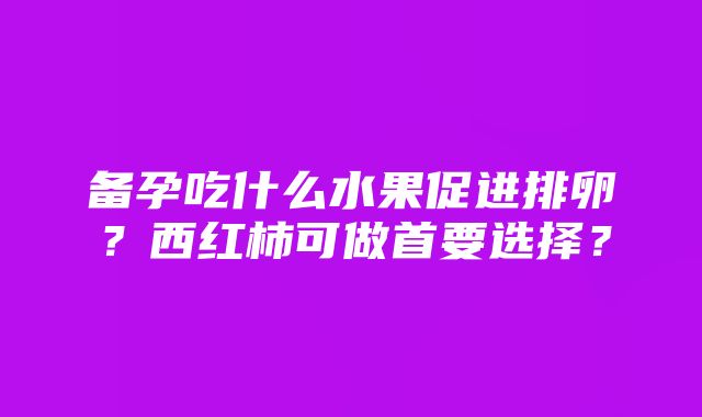 备孕吃什么水果促进排卵？西红柿可做首要选择？