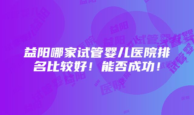 益阳哪家试管婴儿医院排名比较好！能否成功！