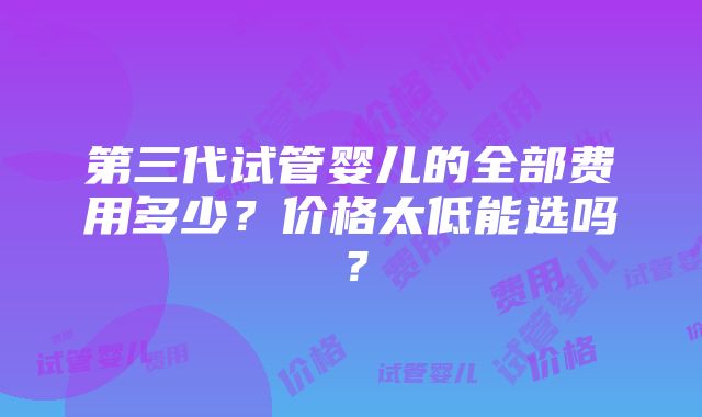 第三代试管婴儿的全部费用多少？价格太低能选吗？