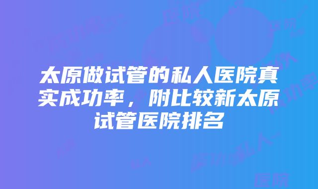 太原做试管的私人医院真实成功率，附比较新太原试管医院排名