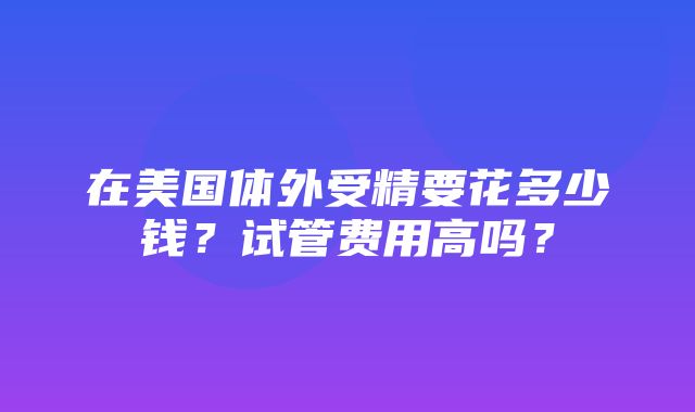 在美国体外受精要花多少钱？试管费用高吗？