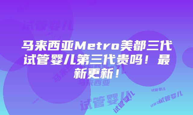 马来西亚Metro美都三代试管婴儿第三代贵吗！最新更新！