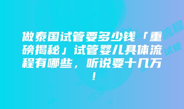 做泰国试管要多少钱「重磅揭秘」试管婴儿具体流程有哪些，听说要十几万！