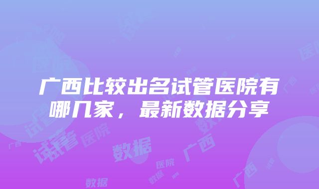 广西比较出名试管医院有哪几家，最新数据分享