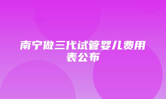 南宁做三代试管婴儿费用表公布