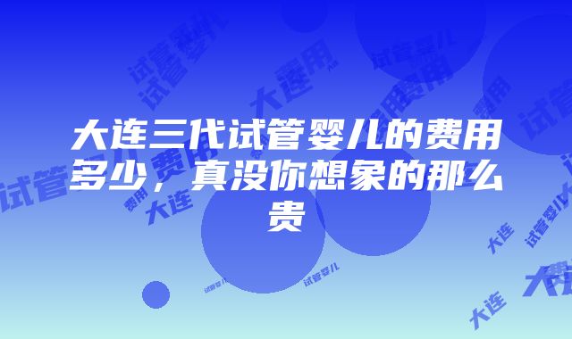 大连三代试管婴儿的费用多少，真没你想象的那么贵