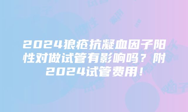 2024狼疮抗凝血因子阳性对做试管有影响吗？附2024试管费用！