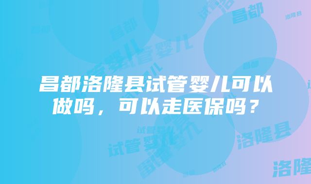 昌都洛隆县试管婴儿可以做吗，可以走医保吗？