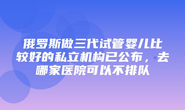 俄罗斯做三代试管婴儿比较好的私立机构已公布，去哪家医院可以不排队