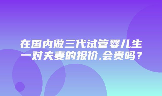 在国内做三代试管婴儿生一对夫妻的报价,会贵吗？