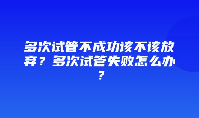 多次试管不成功该不该放弃？多次试管失败怎么办？