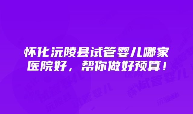 怀化沅陵县试管婴儿哪家医院好，帮你做好预算！