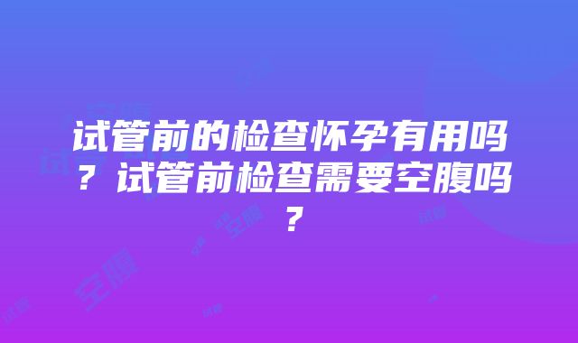 试管前的检查怀孕有用吗？试管前检查需要空腹吗？