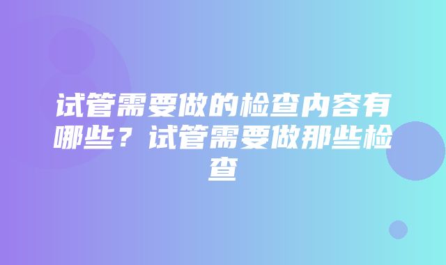 试管需要做的检查内容有哪些？试管需要做那些检查