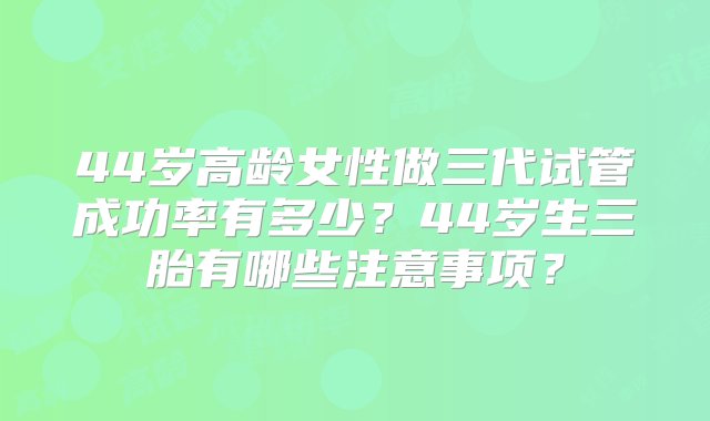 44岁高龄女性做三代试管成功率有多少？44岁生三胎有哪些注意事项？