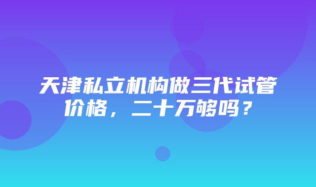 天津私立机构做三代试管价格，二十万够吗？