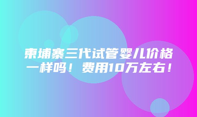 柬埔寨三代试管婴儿价格一样吗！费用10万左右！