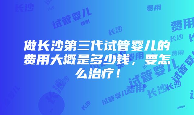 做长沙第三代试管婴儿的费用大概是多少钱，要怎么治疗！