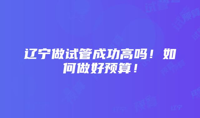 辽宁做试管成功高吗！如何做好预算！