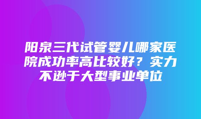 阳泉三代试管婴儿哪家医院成功率高比较好？实力不逊于大型事业单位