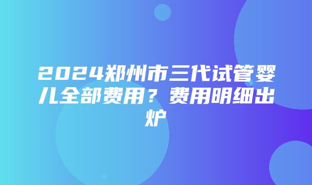 2024郑州市三代试管婴儿全部费用？费用明细出炉