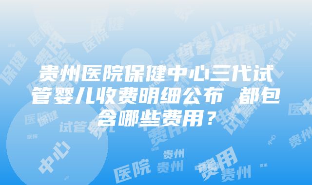 贵州医院保健中心三代试管婴儿收费明细公布 都包含哪些费用？