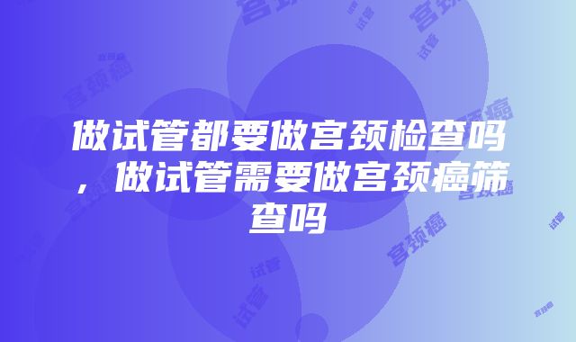 做试管都要做宫颈检查吗，做试管需要做宫颈癌筛查吗