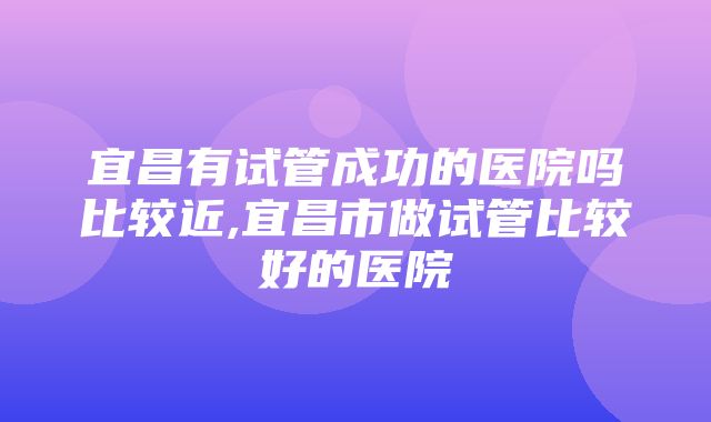 宜昌有试管成功的医院吗比较近,宜昌市做试管比较好的医院