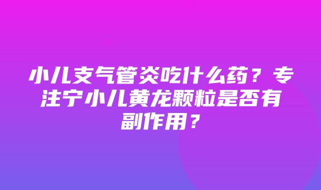 小儿支气管炎吃什么药？专注宁小儿黄龙颗粒是否有副作用？