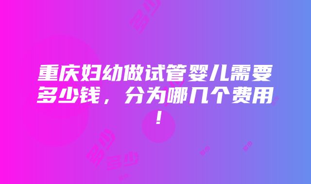 重庆妇幼做试管婴儿需要多少钱，分为哪几个费用！