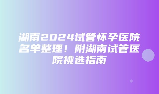 湖南2024试管怀孕医院名单整理！附湖南试管医院挑选指南