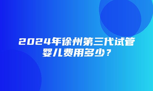 2024年徐州第三代试管婴儿费用多少？