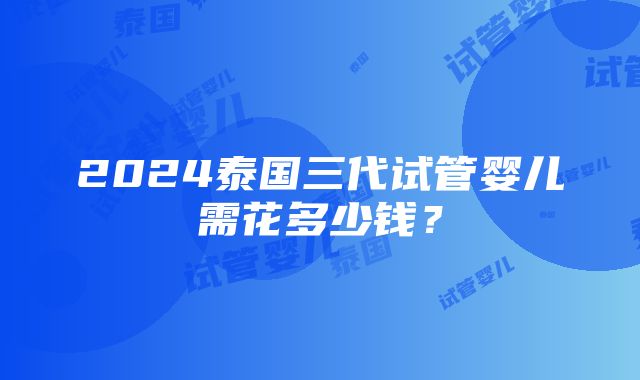 2024泰国三代试管婴儿需花多少钱？