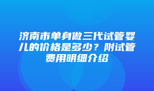 济南市单身做三代试管婴儿的价格是多少？附试管费用明细介绍