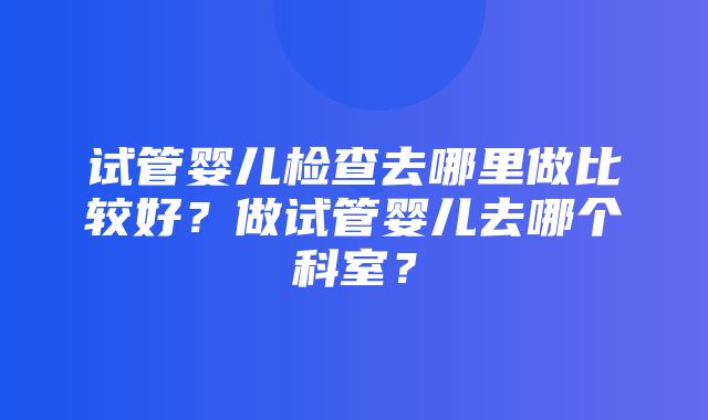 试管婴儿检查去哪里做比较好？做试管婴儿去哪个科室？