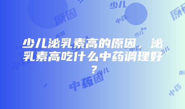 少儿泌乳素高的原因，泌乳素高吃什么中药调理好？