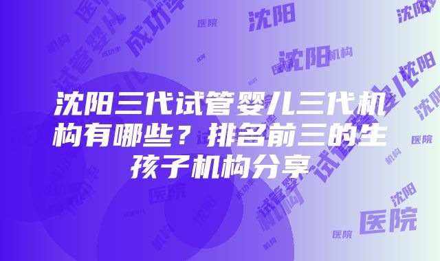 沈阳三代试管婴儿三代机构有哪些？排名前三的生孩子机构分享