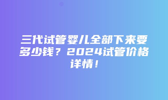 三代试管婴儿全部下来要多少钱？2024试管价格详情！