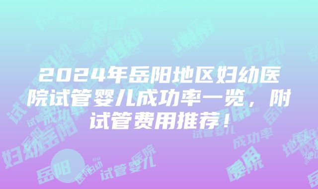 2024年岳阳地区妇幼医院试管婴儿成功率一览，附试管费用推荐！