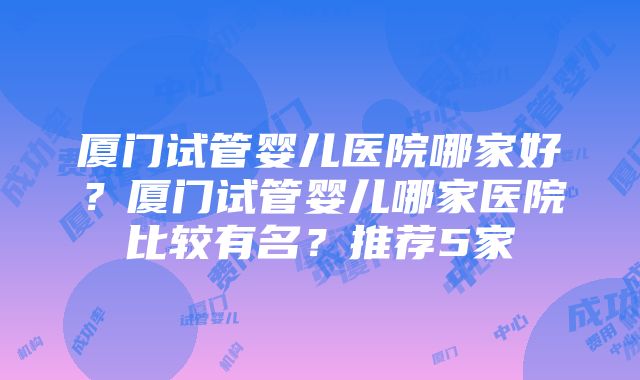 厦门试管婴儿医院哪家好？厦门试管婴儿哪家医院比较有名？推荐5家